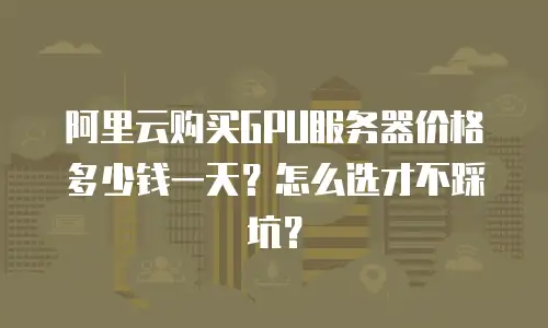 阿里云购买GPU服务器价格多少钱一天？怎么选才不踩坑？