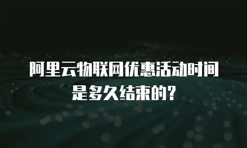 阿里云物联网优惠活动时间是多久结束的？