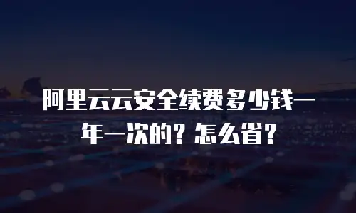 阿里云云安全续费多少钱一年一次的？怎么省？