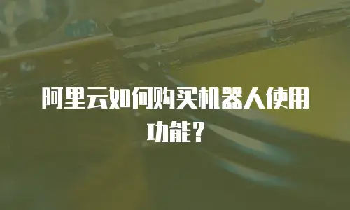 阿里云如何购买机器人使用功能？