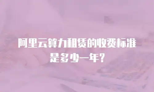 阿里云算力租赁的收费标准是多少一年？