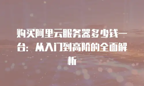 购买阿里云服务器多少钱一台：从入门到高阶的全面解析