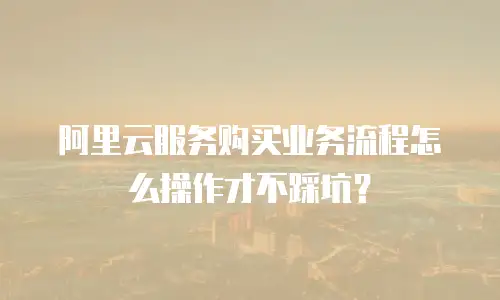 阿里云服务购买业务流程怎么操作才不踩坑？