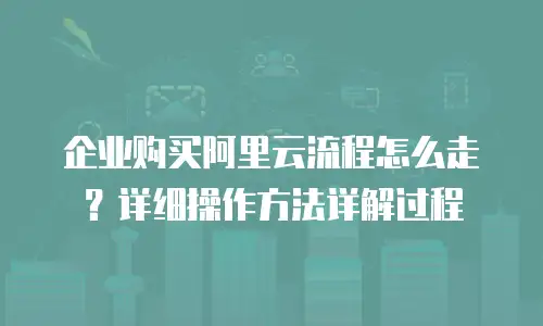企业购买阿里云流程怎么走？详细操作方法详解过程