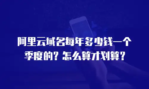 阿里云域名每年多少钱一个季度的？怎么算才划算？