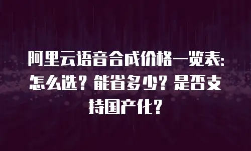 阿里云语音合成价格一览表：怎么选？能省多少？是否支持国产化？
