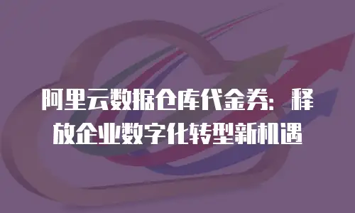 阿里云数据仓库代金券：释放企业数字化转型新机遇