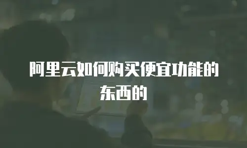 阿里云如何购买便宜功能的东西的