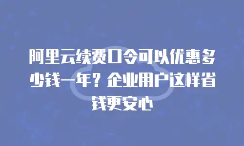 阿里云续费口令可以优惠多少钱一年？企业用户这样省钱更安心