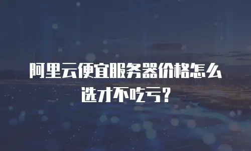 阿里云便宜服务器价格怎么选才不吃亏？