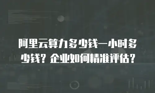 阿里云算力多少钱一小时多少钱？企业如何精准评估？