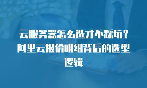 云服务器怎么选才不踩坑？阿里云报价明细背后的选型逻辑