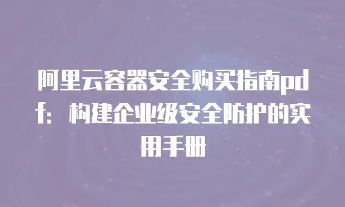 阿里云容器安全购买指南pdf：构建企业级安全防护的实用手册