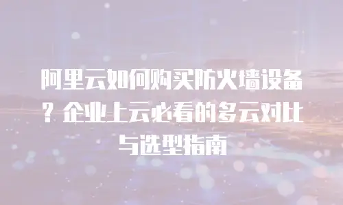 阿里云如何购买防火墙设备？企业上云必看的多云对比与选型指南