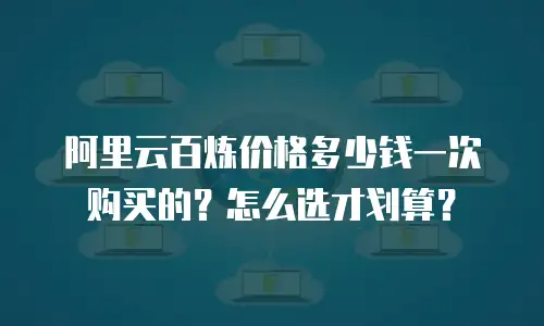 阿里云百炼价格多少钱一次购买的？怎么选才划算？