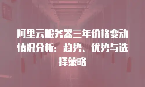 阿里云服务器三年价格变动情况分析：趋势、优势与选择策略