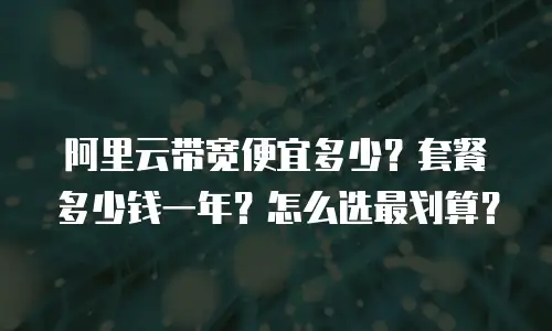 阿里云带宽便宜多少？套餐多少钱一年？怎么选最划算？