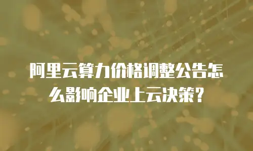阿里云算力价格调整公告怎么影响企业上云决策？