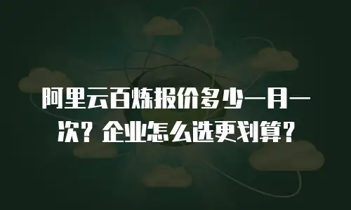 阿里云百炼报价多少一月一次？企业怎么选更划算？