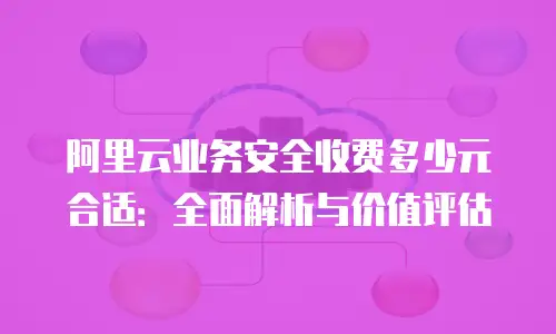 阿里云业务安全收费多少元合适：全面解析与价值评估