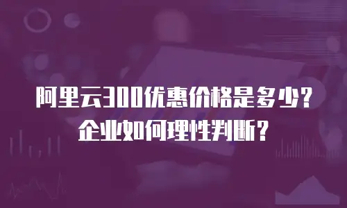阿里云300优惠价格是多少？企业如何理性判断？