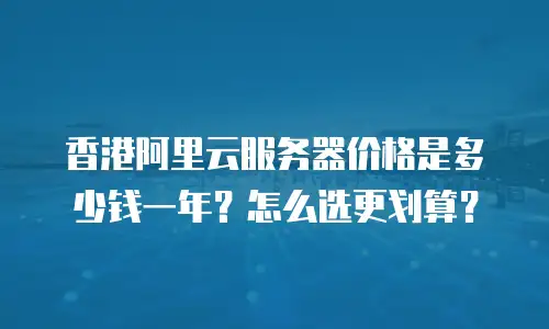 香港阿里云服务器价格是多少钱一年？怎么选更划算？