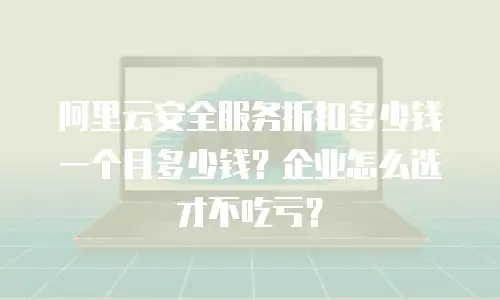阿里云安全服务折扣多少钱一个月多少钱？企业怎么选才不吃亏？