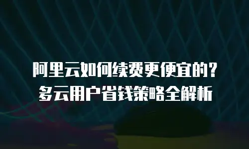 阿里云如何续费更便宜的？多云用户省钱策略全解析