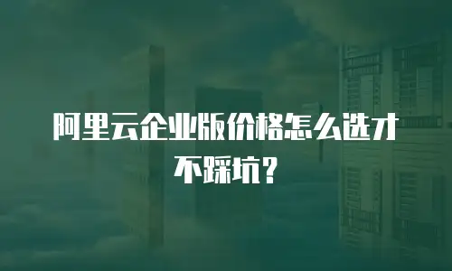 阿里云企业版价格怎么选才不踩坑？
