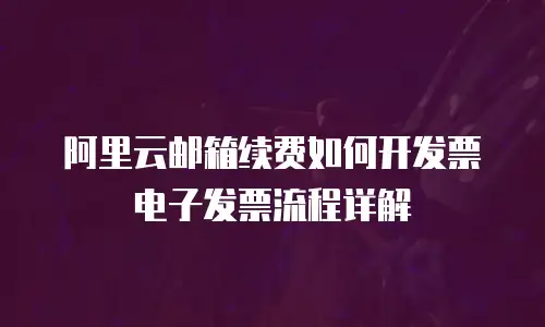 阿里云邮箱续费如何开发票电子发票流程详解