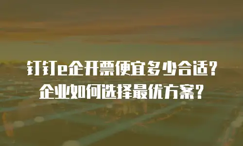 钉钉e企开票便宜多少合适？企业如何选择最优方案？