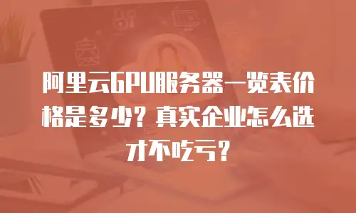 阿里云GPU服务器一览表价格是多少？真实企业怎么选才不吃亏？