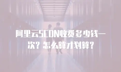 阿里云SCDN收费多少钱一次？怎么算才划算？