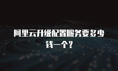 阿里云升级配置服务要多少钱一个？