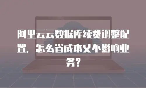 阿里云云数据库续费调整配置，怎么省成本又不影响业务？