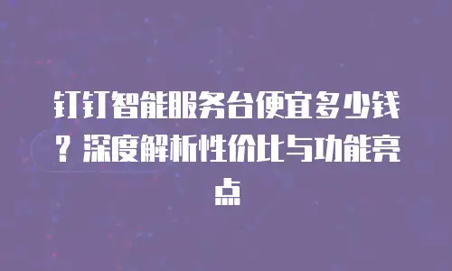 钉钉智能服务台便宜多少钱？深度解析性价比与功能亮点