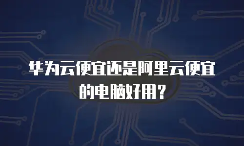 华为云便宜还是阿里云便宜的电脑好用？