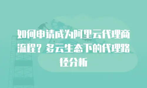 如何申请成为阿里云代理商流程？多云生态下的代理路径分析