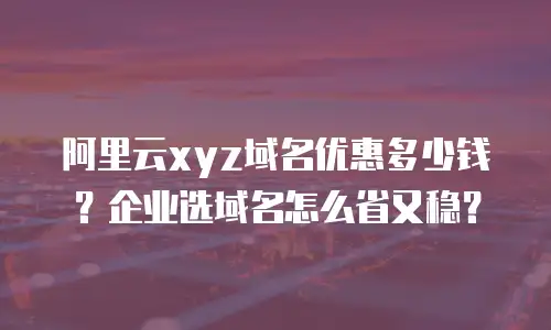 阿里云xyz域名优惠多少钱？企业选域名怎么省又稳？