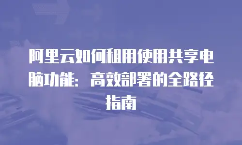 阿里云如何租用使用共享电脑功能：高效部署的全路径指南