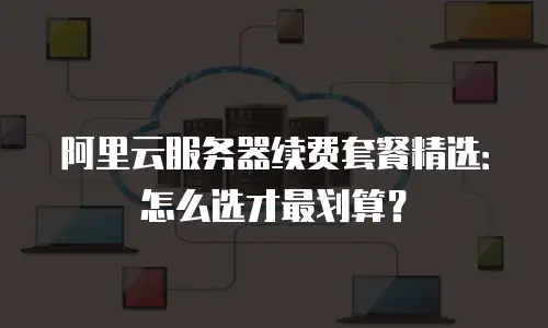 阿里云服务器续费套餐精选：怎么选才最划算？
