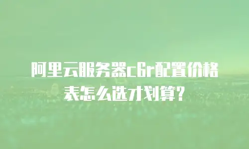 阿里云服务器c6r配置价格表怎么选才划算？