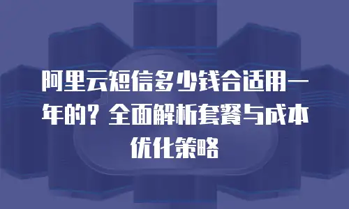 阿里云短信多少钱合适用一年的？全面解析套餐与成本优化策略