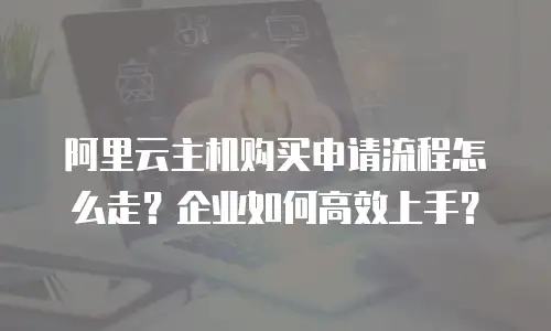 阿里云主机购买申请流程怎么走？企业如何高效上手？