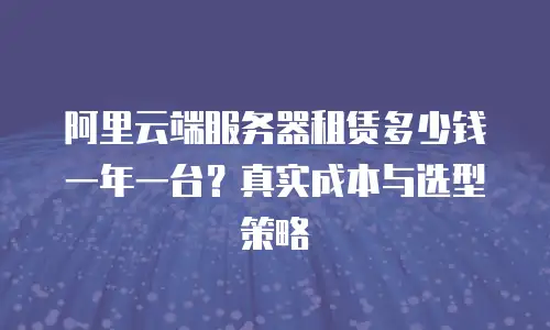 阿里云端服务器租赁多少钱一年一台？真实成本与选型策略