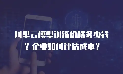阿里云模型训练价格多少钱？企业如何评估成本？