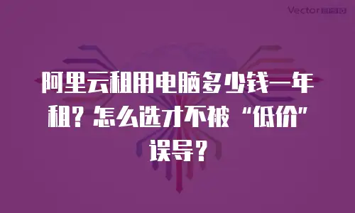 阿里云租用电脑多少钱一年租？怎么选才不被&ldquo;低价&rdquo;误导？