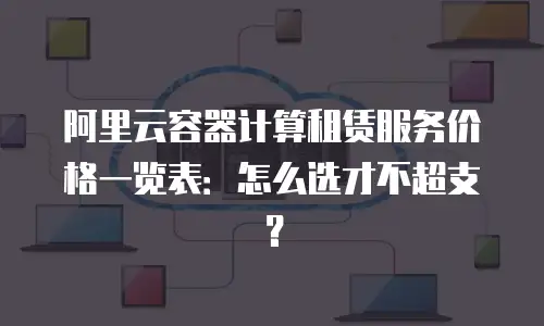 阿里云容器计算租赁服务价格一览表：怎么选才不超支？