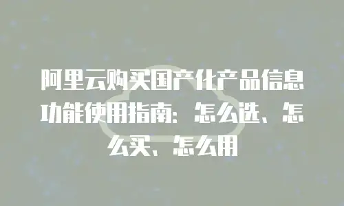 阿里云购买国产化产品信息功能使用指南：怎么选、怎么买、怎么用