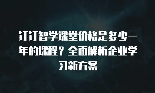 钉钉智学课堂价格是多少一年的课程？全面解析企业学习新方案